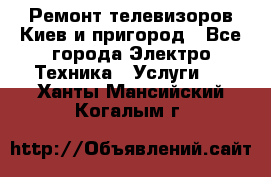 Ремонт телевизоров Киев и пригород - Все города Электро-Техника » Услуги   . Ханты-Мансийский,Когалым г.